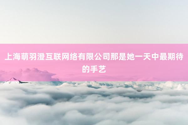 上海萌羽澄互联网络有限公司那是她一天中最期待的手艺