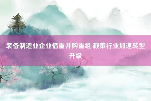装备制造业企业借重并购重组 鞭策行业加速转型升级